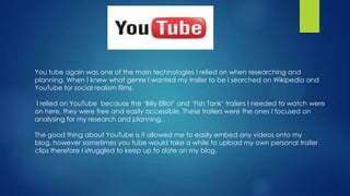 You tube again was one of the main technologies I relied on when researching and
planning. When I knew what genre I wanted my trailer to be I searched on Wikipedia and
YouTube for social realism films.
I relied on YouTube because the ‘Billy Elliot’ and ‘Fish Tank’ trailers I needed to watch were
on here, they were free and easily accessible. These trailers were the ones I focused on
analysing for my research and planning.
The good thing about YouTube is it allowed me to easily embed any videos onto my
blog, however sometimes you tube would take a while to upload my own personal trailer
clips therefore I struggled to keep up to date on my blog.
 