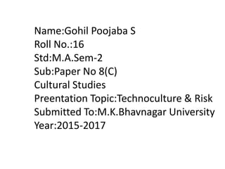 Name:Gohil Poojaba S
Roll No.:16
Std:M.A.Sem-2
Sub:Paper No 8(C)
Cultural Studies
Preentation Topic:Technoculture & Risk
Submitted To:M.K.Bhavnagar University
Year:2015-2017
 