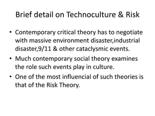 Brief detail on Technoculture & Risk
• Contemporary critical theory has to negotiate
with massive environment disaster,ind...