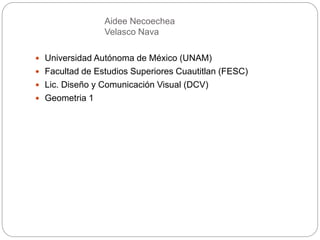 Aidee Necoechea
Velasco Nava
 Universidad Autónoma de México (UNAM)
 Facultad de Estudios Superiores Cuautitlan (FESC)
 Lic. Diseño y Comunicación Visual (DCV)
 Geometria 1
 
