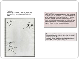 Problema 4
Por el punto A fuera de la recta BC, trazar una
recta que forme con el ángulo igual al ángulo
MNO.
Primera solución
-Situar un punto F sobre el segmento BC y se construye
un angulo igual con la solución 1 del problema 3 anterior.
-Crear dos arcos el primero con centro en G y el punto
dado A, el segundo con centro en H pasando por G .
-Medir con el compás la distancia de A y H y formar una
cuerda con centro en G y donde se corta la cuerda del
ángulo y el arco continuo se traza la paralela.
Segunda solución
-Trazar Paralelas con posición uno de las escuadras
localizar el punto A.
-Trazar el ángulo posocionando las escuadras sobre
la linea MN deslizar y formar el ángulo.
 