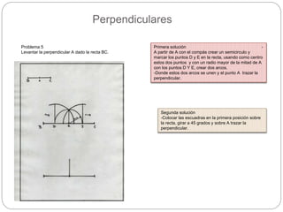 Perpendiculares
Problema 5
Levantar la perpendicular A dado la recta BC.
Primera solución -
A partir de A con el compás crear un semicirculo y
marcar los puntos D y E en la recta, usando como centro
estos dos puntos y con un radio mayor de la mitad de A
con los puntos D Y E, crear dos arcos.
-Donde estos dos arcos se unen y el punto A trazar la
perpendicular.
Segunda solución
-Colocar las escuadras en la primera posición sobre
la recta, girar a 45 grados y sobre A trazar la
perpendicular.
 