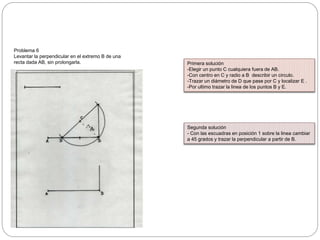 Problema 6
Levantar la perpendicular en el extremo B de una
recta dada AB, sin prolongarla. Primera solución
-Elegir un punto C cualquiera fuera de AB.
-Con centro en C y radio a B describir un circulo.
-Trazar un diámetro de D que pase por C y localizar E .
-Por ultimo trazar la linea de los puntos B y E.
Segunda solución
- Con las escuadras en posición 1 sobre la linea cambiar
a 45 grados y trazar la perpendicular a partir de B.
 