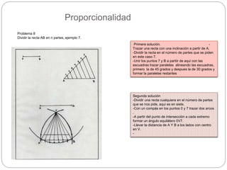 Proporcionalidad
Problema 8
Dividir la recta AB en n partes, ejemplo 7.
Primera solución. -
Trazar una recta con una inclinación a partir de A.
-Dividir la recta en el número de partes que se piden
en este caso 7.
-Unir los puntos 7 y B a partiir de aqui con las
escuadras trazar paralelas alineando las escuadras,
primero la de 45 grados y despues la de 30 grados y
formar la paralelas restantes
Segunda solución
-Dividir una recta cualquiera en el número de partes
que se nos pide, aqui es en siete.
-Con un compás en los puntos 0 y 7 trazar dos arcos
.
-A partir del punto de intersección a cada extremo
formar un ángulo equilátero 0V7.
-Llevar la distancia de A Y B a los lados con centro
en V.
-
 