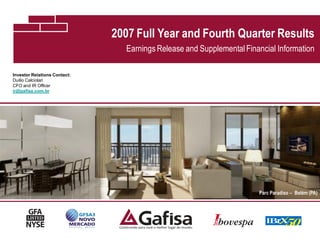2007 Full Year and Fourth Quarter Results
                                 Earnings Release and Supplemental Financial Information

Investor Relations Contact:
Duilio Calciolari
CFO and IR Officer
ir@gafisa.com.br




                                                                       Parc Paradiso – Belém (PA)




                                                                                               1
 