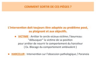 COMMENT	
  SORTIR	
  DE	
  CES	
  PIÈGES	
  ?	
  
L'intervenJon	
  doit	
  toujours	
  être	
  adaptée	
  au	
  problème	
  posé,	
  	
  
au	
  plaignant	
  et	
  aux	
  objecJfs.	
  
	
  
●  VICTIME	
  :	
  Arrêter	
  le	
  cercle	
  vicieux	
  vicRme	
  /	
  bourreau:	
  	
  
"débusquer"	
  la	
  vicRme	
  de	
  sa	
  posiRon	
  	
  
pour	
  arrêter	
  de	
  nourrir	
  le	
  comportement	
  du	
  harceleur	
  	
  
(	
  Ex.	
  Blocage	
  du	
  comportement	
  ambivalent	
  )	
  
	
  
●  HARCELUR	
  :	
  IntervenRon	
  sur	
  l'obsession	
  pathologique	
  /	
  Paranoia	
  
 