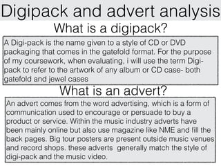 Digipack and advert analysis
              What is a digipack?
A Digi-pack is the name given to a style of CD or DVD
packaging that comes in the gatefold format. For the purpose
of my coursework, when evaluating, i will use the term Digi-
pack to refer to the artwork of any album or CD case- both
gatefold and jewel cases
                What is an advert?
An advert comes from the word advertising, which is a form of
communication used to encourage or persuade to buy a
product or service. Within the music industry adverts have
been mainly online but also use magazine like NME and fill the
back pages. Big tour posters are present outside music venues
and record shops. these adverts generally match the style of
digi-pack and the music video.
 