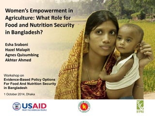 Women’s Empowerment in 
Agriculture: What Role for 
Food and Nutrition Security 
in Bangladesh? 
Esha Sraboni 
Hazel Malapit 
Agnes Quisumbing 
Akhter Ahmed 
Workshop on 
Evidence-Based Policy Options 
For Food And Nutrition Security 
in Bangladesh 
1 October 2014, Dhaka 
 