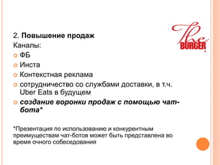 2. Повышение продаж
Каналы:
 ФБ
 Инста
 Контекстная реклама
 сотрудничество со службами доставки, в т.ч.
Uber Eats в будущем
 создание воронки продаж с помощью чат-
бота*
*Презентация по использованию и конкурентным
преимуществам чат-ботов может быть представлена во
время очного собеседования
 
