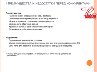 ПРЕИМУЩЕСТВА И НЕДОСТАТКИ ПЕРЕД КОНКУРЕНТАМИ
Преимущества:
- Наличие своей операционной базы доставки
- Дополнительное время работы в пятницу и субботу
- Чёткое и понятное позиционирование продукта
- Возможность обратного звонка
- Красивый вкусный сайт с понятной навигацией
- Возможность работы по франшизе
Недостатки:
- Ограничение в географии доставки
- Малая представленность в Инстаграм и не достаточное продвижение в ФБ
- Есть поле для развития в позиционировании бренда (не продукта)
*Таблица для дальнейшей работы по операционным отличиям представлена в
Приложении1.
 