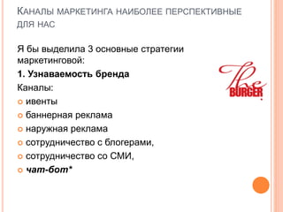КАНАЛЫ МАРКЕТИНГА НАИБОЛЕЕ ПЕРСПЕКТИВНЫЕ
ДЛЯ НАС
Я бы выделила 3 основные стратегии
маркетинговой:
1. Узнаваемость бренда
Каналы:
 ивенты
 баннерная реклама
 наружная реклама
 сотрудничество с блогерами,
 сотрудничество со СМИ,
 чат-бот*
 