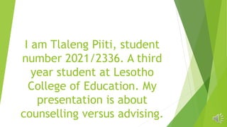I am Tlaleng Piiti, student
number 2021/2336. A third
year student at Lesotho
College of Education. My
presentation is about
counselling versus advising.
 