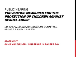public hearingPreventive measures for the protection of children against sexual abuse  European Economic and Social Committee, Brussels, Tuesday 21 June 2011 Statement  Julia von Weiler - Innocence in Danger e.V. 