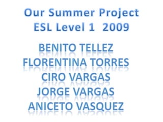 Our Summer Project ESL Level 1  2009 Benito tellez Florentinatorres Cirovargas Jorge vargas Anicetovasquez 