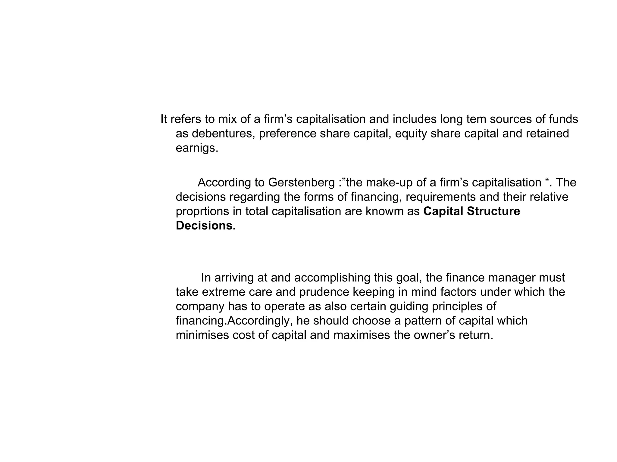 It refers to mix of a firm’s capitalisation and includes long tem sources of funds as debentures, preference share capital, equity share capital and retained earnigs. According to Gerstenberg :”the make-up of a firm’s capitalisation “. The decisions regarding the forms of financing, requirements and their relative proprtions in total capitalisation are knowm as Capital Structure Decisions. In arriving at and accomplishing this goal, the finance manager must take extreme care and prudence keeping in mind factors under which the company has to operate as also certain guiding principles of financing.Accordingly, he should choose a pattern of capital which minimises cost of capital and maximises the owner’s return.