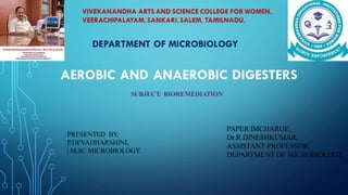 AEROBIC AND ANAEROBIC DIGESTERS
DEPARTMENT OF MICROBIOLOGY
SUBJECT: BIOREMEDIATION
VIVEKANANDHA ARTS AND SCIENCE COLLEGE FOR WOMEN,
VEERACHIPALAYAM,SANKARI,SALEM, TAMILNADU.
PRESENTED BY,
P.DEVADHARSHINI,
| M.SC MICROBIOLOGY.
PAPER IMCHARGE,
Dr.R.DINESHKUMAR,
ASSISTANT PROFESSOR,
DEPARTMENT OF MICROBIOLOGY.
 