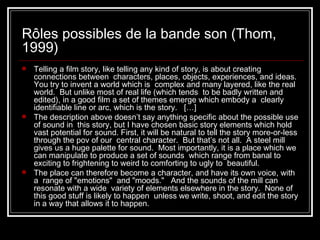 Rôles possibles de la bande son (Thom, 1999) Telling a film story, like telling any kind of story, is about creating connections between  characters, places, objects, experiences, and ideas.  You try to invent a world which is  complex and many layered, like the real world.  But unlike most of real life (which tends  to be badly written and edited), in a good film a set of themes emerge which embody a  clearly identifiable line or arc, which is the story.   […]  The description above doesn’t say anything specific about the possible use of sound in  this story, but I have chosen basic story elements which hold vast potential for sound. First, it will be natural to tell the story more-or-less through the pov of our  central character.  But that’s not all.  A steel mill gives us a huge palette for sound.  Most importantly, it is a place which we can manipulate to produce a set of sounds  which range from banal to exciting to frightening to weird to comforting to ugly to  beautiful.  The place can therefore become a character, and have its own voice, with a  range of "emotions"  and "moods."   And the sounds of the mill can resonate with a wide  variety of elements elsewhere in the story.  None of this good stuff is likely to happen  unless we write, shoot, and edit the story in a way that allows it to happen.   
