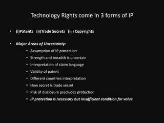 Technology Rights come in 3 forms of IP(i)Patents	  (ii)Trade Secrets   (iii) CopyrightsMajor Areas of Uncertainty: Assumption of IP protection Strength and breadth is uncertain Interpretation of claim languageValidity of patentDifferent countries interpretationHow secret is trade secret Risk of disclosure precludes protection IP protection is necessary but insufficient condition for value