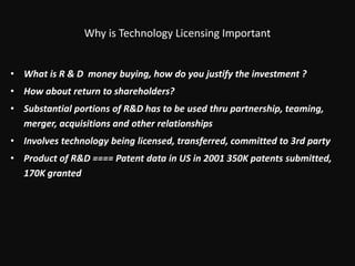 Why is Technology Licensing ImportantWhat is R & D  money buying, how do you justify the investment ? How about return to shareholders?Substantial portions of R&D has to be used thru partnership, teaming, merger, acquisitions and other relationshipsInvolves technology being licensed, transferred, committed to 3rd party Product of R&D ==== Patent data in US in 2001 350K patents submitted, 170K granted 