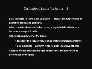 Technology Licensing Issues - 1Basic Principle in Technology Valuation -  Forecast the future value of operating profits and cashflow.When there is a history of sales , costs, and profitability the future becomes more predictable.Is the past a harbinger of the futureforecast the future value of operating profits/cashflowsdue diligence – confirm historic data , test hypothesisAbsence of data prevents the rigid mindset that the future can be determined by the past