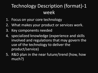 Technology Description (format)-1 weekFocus on your core technologyWhat makes your product or services work.Key components neededspecialized knowledge (experience and skills involved and regulations that may govern the use of the technology to deliver the product/service)R&D plan in the near future/trend (how, how much?)