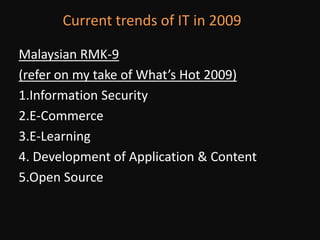 Current trends of IT in 2009Malaysian RMK-9 (refer on my take of What’s Hot 2009)1.Information Security2.E-Commerce3.E-Learning4. Development of Application & Content5.Open Source