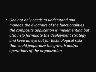 One not only needs to understand and manage the dynamics of the functionalities the composite application is implementing but also help formulate the deployment strategy and keep an eye out for technological risks that could jeopardize the growth and/or operations of the organization.