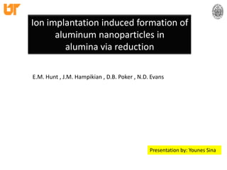 Ion implantation induced formation of aluminum nanoparticles inalumina via reduction E.M. Hunt , J.M. Hampikian , D.B. Poker , N.D. Evans  Presentation by: Younes Sina 
