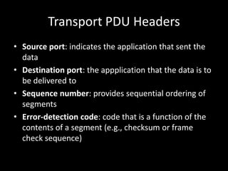 Transport PDU HeadersSource port: indicates the application that sent the dataDestination port: the appplication that the data is to be delivered toSequence number: provides sequential ordering of segments Error-detection code: code that is a function of the contents of a segment (e.g., checksum or frame check sequence)