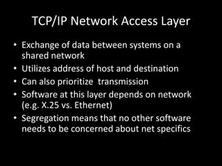 TCP/IP Network Access LayerExchange of data between systems on a shared networkUtilizes address of host and destinationCan also prioritize  transmissionSoftware at this layer depends on network (e.g. X.25 vs. Ethernet)Segregation means that no other software needs to be concerned about net specifics