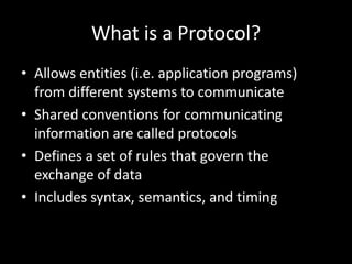 What is a Protocol?Allows entities (i.e. application programs)  from different systems to communicateShared conventions for communicating information are called protocolsDefines a set of rules that govern the exchange of dataIncludes syntax, semantics, and timing