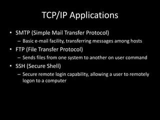 TCP/IP ApplicationsSMTP (Simple Mail Transfer Protocol)Basic e-mail facility, transferring messages among hostsFTP (File Transfer Protocol)Sends files from one system to another on user commandSSH (Secure Shell)Secure remote login capability, allowing a user to remotely logon to a computer 