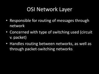 OSI Network LayerResponsible for routing of messages through networkConcerned with type of switching used (circuit v. packet)Handles routing between networks, as well as through packet-switching networks