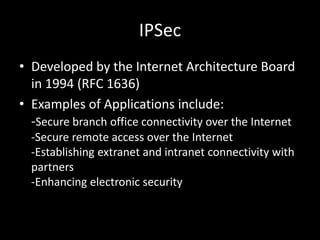 IPSecDeveloped by the Internet Architecture Board in 1994 (RFC 1636)Examples of Applications include:-Secure branch office connectivity over the Internet-Secure remote access over the Internet-Establishing extranet and intranet connectivity with partners-Enhancing electronic security