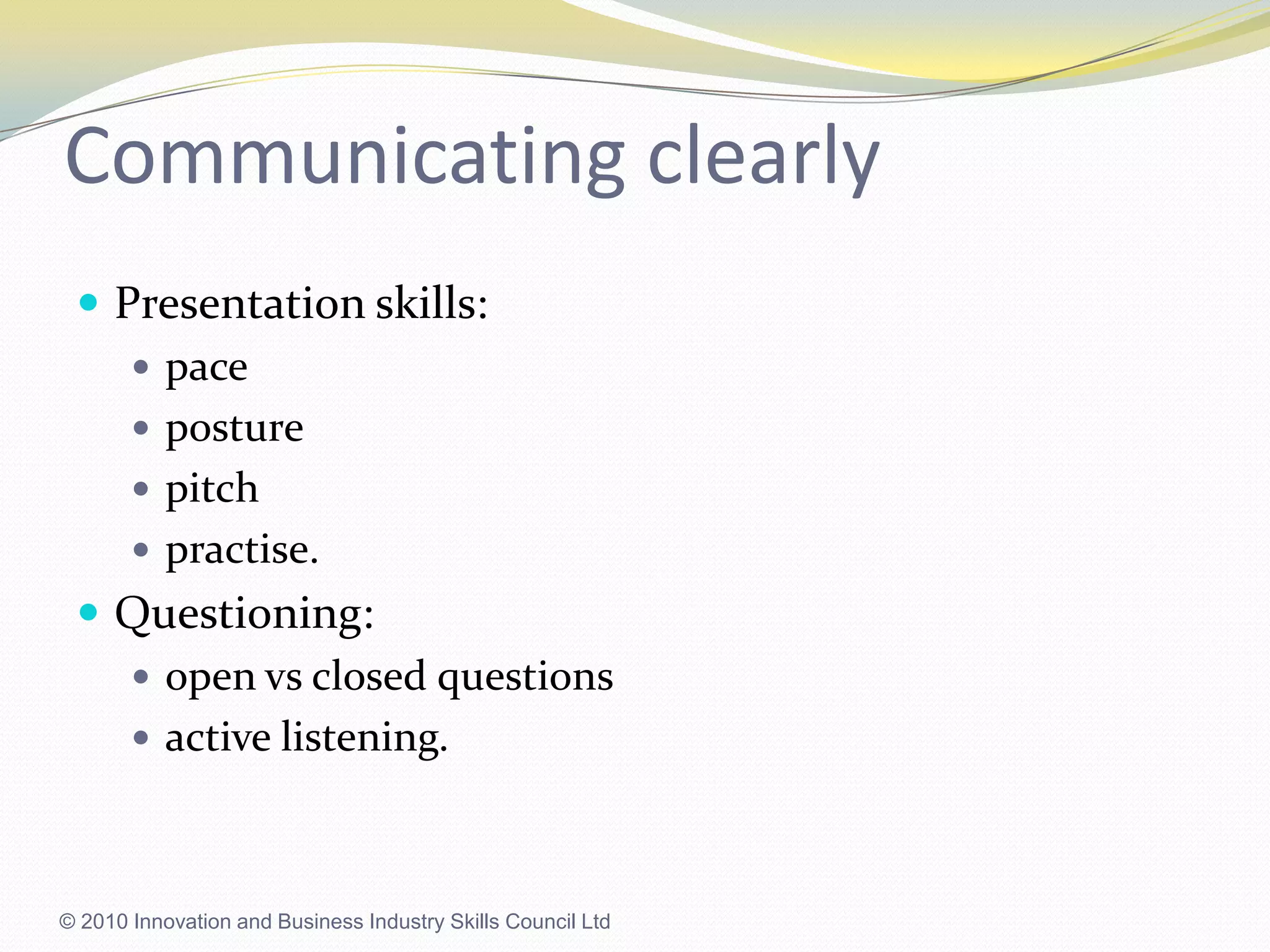 Communicating clearlyPresentation skills:paceposture pitchpractise.Questioning:open vs closed questionsactive listening.© 2010 Innovation and Business Industry Skills Council Ltd