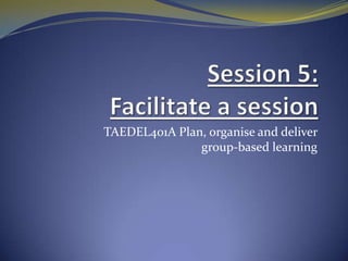 Session 5: Facilitate a session   TAEDEL401A Plan, organise and deliver group-based learning 