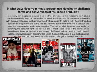 In what ways does your media product use, develop or challenge forms and conventions of real media products? Here is my film magazine featured next to other professional film magazine from covers that have recently been on the market, I knew it was important for my poster to blend in with the conventions of media magazines that are currently selling well, the masthead on each of the magazines are at the top and centred, each cover contains a barcode the date the issue number and magazine price. The text on all of them are clear and eye catching, the colours bright and obvious and in most cases linked to the theme- mine being horror therefore the font is in a variety of different red and blacks, i think overall i succeed in developing my ancillary task using the conventions of a real media product and the final outcome would be able to stand alongside the real products.  