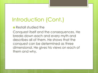 Introduction (Cont.)
 Restall
        studied the
Conquest itself and the consequences. He
breaks down each and every myth and
describes all of them. He shows that the
conquest can be determined as three
dimensional. He gives his views on each of
them and why.
 