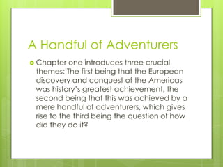 A Handful of Adventurers
 Chapter  one introduces three crucial
 themes: The first being that the European
 discovery and conquest of the Americas
 was history’s greatest achievement, the
 second being that this was achieved by a
 mere handful of adventurers, which gives
 rise to the third being the question of how
 did they do it?
 