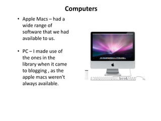 Computers
• Apple Macs – had a
  wide range of
  software that we had
  available to us.

• PC – I made use of
  the ones in the
  library when it came
  to blogging , as the
  apple macs weren't
  always available.
 