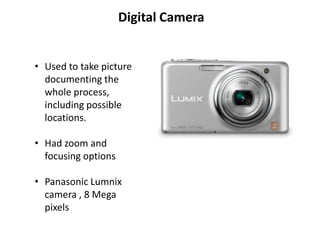 Digital Camera


• Used to take picture
  documenting the
  whole process,
  including possible
  locations.

• Had zoom and
  focusing options

• Panasonic Lumnix
  camera , 8 Mega
  pixels
 