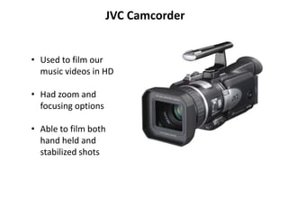 JVC Camcorder


• Used to film our
  music videos in HD

• Had zoom and
  focusing options

• Able to film both
  hand held and
  stabilized shots
 