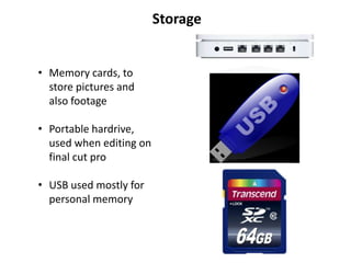 Storage


• Memory cards, to
  store pictures and
  also footage

• Portable hardrive,
  used when editing on
  final cut pro

• USB used mostly for
  personal memory
 