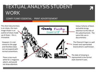 TEXTUAL ANALYSIS STUDENT                                             
     WORK
      COMFY FUNKY ESSENTIAL - PRINT ADVERTISEMENT

This short documentary                                   Colour Scheme of black
is on shoes, the main                                    and white brings
image shown is an                                        attention to the title of
outline of shoes made                                    this advertisement. The
up of shoes – this is                                    same title use in
innovative.                                              documentary

 However, it is not                                   The Channel 4 logo is a well
 central to the page                                  known and represented
 and therefore does                                   brand which is well known.
 not correspond with
 normal conventions.
                                                    The date of showing is
  There is too much                                 represented in the formal
  white for a magazine                              style channel 4 uses.
  advert, and would
  not draw attention.
 
