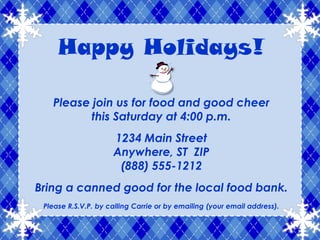 Happy Holidays!

   Please join us for food and good cheer
          this Saturday at 4:00 p.m.
                     1234 Main Street
                     Anywhere, ST ZIP
                      (888) 555-1212
Bring a canned good for the local food bank.
 Please R.S.V.P. by calling Carrie or by emailing (your email address).
 