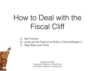 How to Deal with the
    Fiscal Cliff
  A. Get Pushed
  B. Jump (at the Chance to Strike a "Grand Bargain")
  C. Step Back and Think




                     Stephanie Kelton
            Associate Professor of Economics
            University of Missouri, Kansas City
 