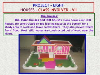 PROJECT – EIGHT
           HOUSES – CLASS INVOLVED - VII
                          Thai houses:
       Thai Isaan houses and Stilt houses. Isaan houses and stilt
houses are constructed on top leaving space at the bottom for a
shady area to work and leave cattles there. They also prevent them
from flood. Most stilt houses are constructed out of wood near the
rivers.
 