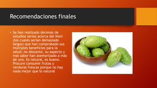 Recomendaciones finales

• Se han realizado decenas de
  estudios serios acerca del Noni
  (los cuales serían demasiado
  largos) que han comprobado sus
  múltiples beneficios para la
  salud; no obstante, su aspecto y
  mal sabor han atemorizado a más
  de uno. Es natural, es bueno.
  Procure consumir frutas y
  verduras frescas porque no hay
  nada mejor que lo natural
 