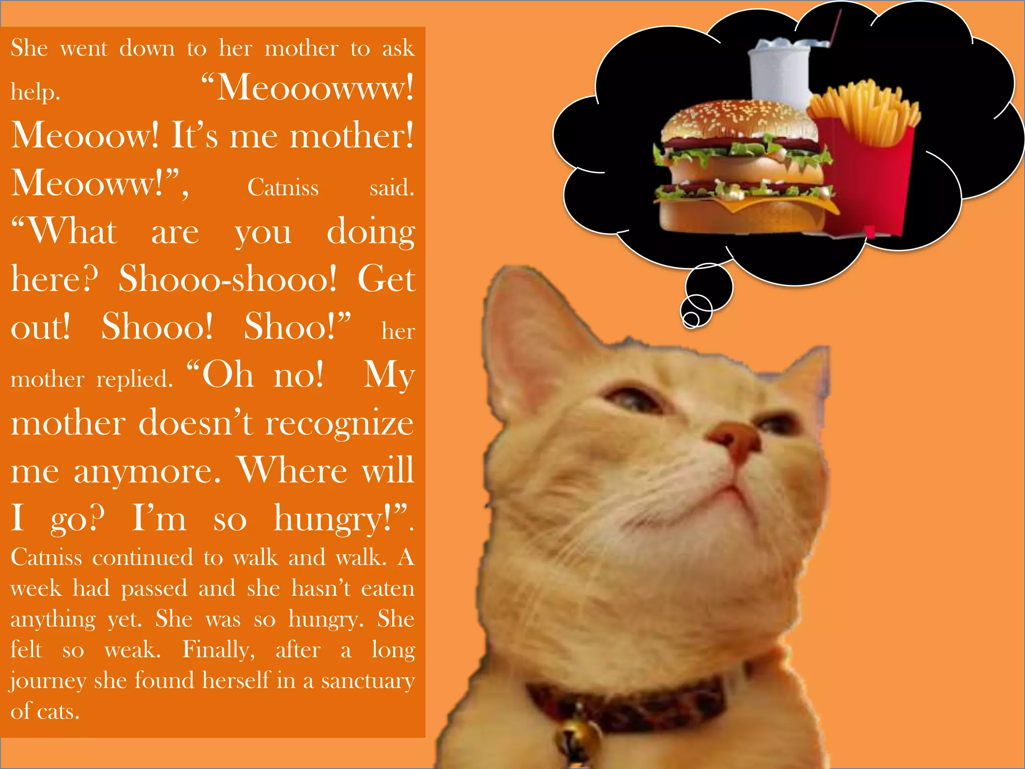She went down to her mother to ask
help. “Meooowww!
Meooow! It’s me mother!
Meooww!”, Catniss said.
“What are you doing
here? Shooo-shooo! Get
out! Shooo! Shoo!” her
mother replied. “Oh no! My
mother doesn’t recognize
me anymore. Where will
I go? I’m so hungry!”.
Catniss continued to walk and walk. A
week had passed and she hasn’t eaten
anything yet. She was so hungry. She
felt so weak. Finally, after a long
journey she found herself in a sanctuary
of cats.
 