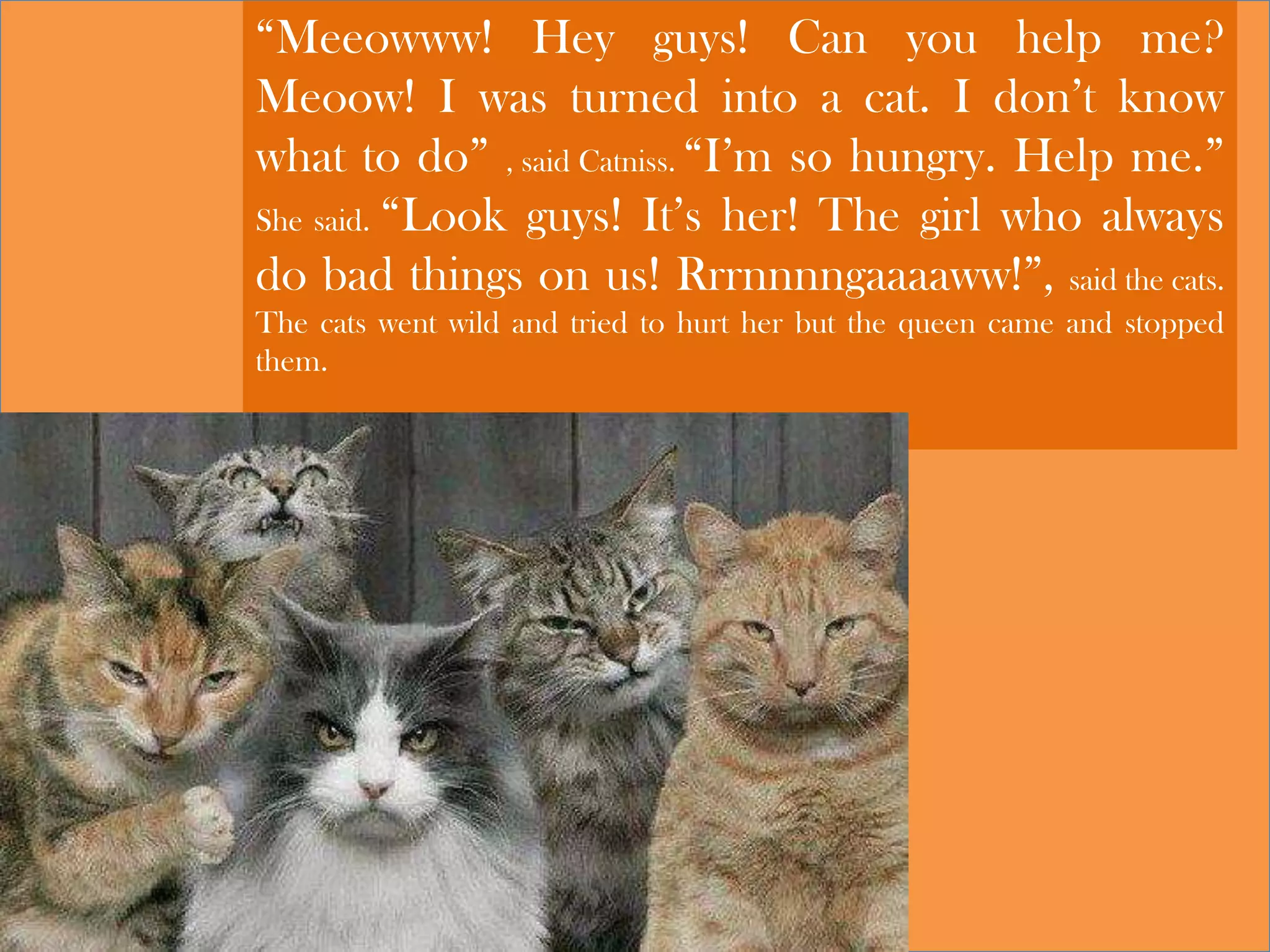 “Meeowww! Hey guys! Can you help me?
Meoow! I was turned into a cat. I don’t know
what to do” , said Catniss. “I’m so hungry. Help me.”
She said. “Look guys! It’s her! The girl who always
do bad things on us! Rrrnnnngaaaaww!”, said the cats.
The cats went wild and tried to hurt her but the queen came and stopped
them.
 